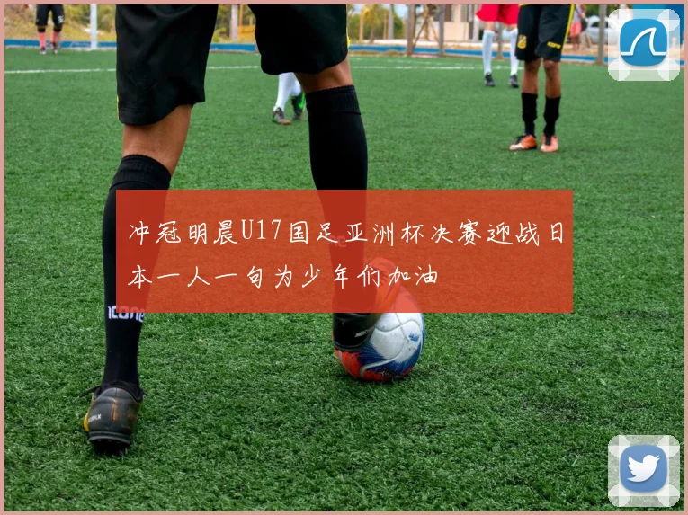 冲冠明晨U17国足亚洲杯决赛迎战日本一人一句为少年们加油