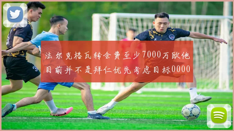 法尔克格瓦转会费至少7000万欧他目前并不是拜仁优先考虑目标0000644