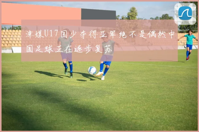 津媒U17国少夺得亚军绝不是偶然中国足球正在逐步复苏